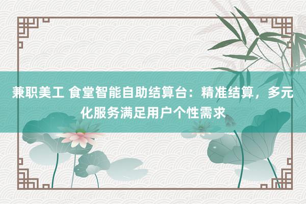 兼职美工 食堂智能自助结算台：精准结算，多元化服务满足用户个性需求