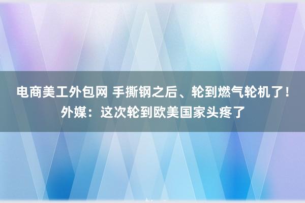 电商美工外包网 手撕钢之后、轮到燃气轮机了！外媒：这次轮到欧美国家头疼了