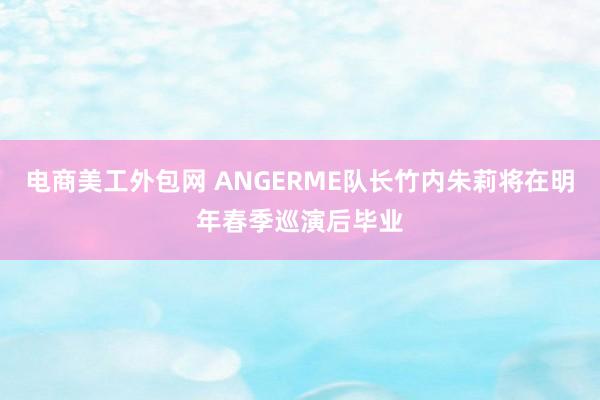 电商美工外包网 ANGERME队长竹内朱莉将在明年春季巡演后毕业