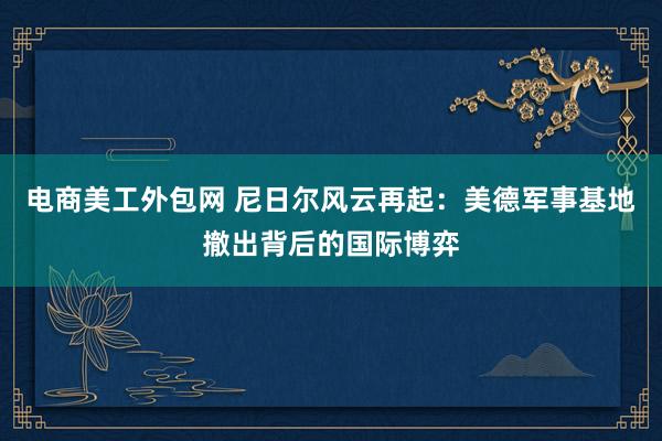 电商美工外包网 尼日尔风云再起：美德军事基地撤出背后的国际博弈