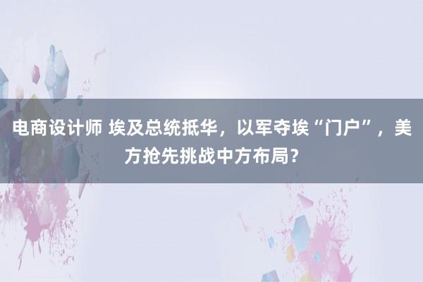 电商设计师 埃及总统抵华，以军夺埃“门户”，美方抢先挑战中方布局？