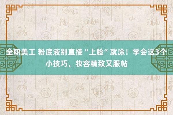 全职美工 粉底液别直接“上脸”就涂！学会这3个小技巧，妆容精致又服帖