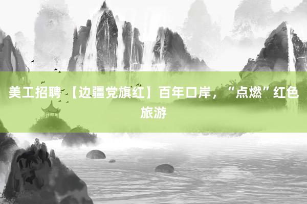 美工招聘 【边疆党旗红】百年口岸，“点燃”红色旅游