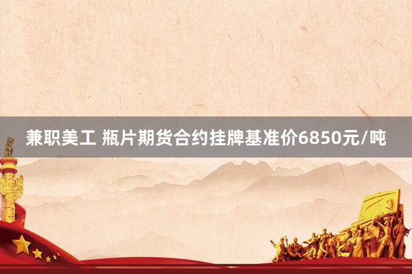 兼职美工 瓶片期货合约挂牌基准价6850元/吨