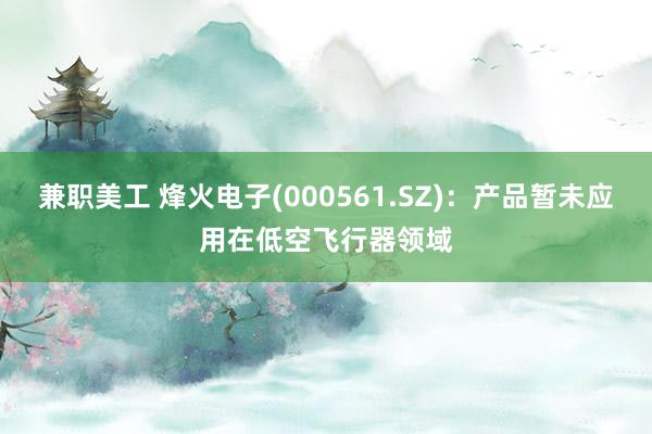 兼职美工 烽火电子(000561.SZ)：产品暂未应用在低空飞行器领域