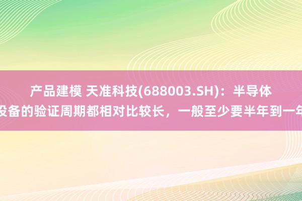 产品建模 天准科技(688003.SH)：半导体设备的验证周期都相对比较长，一般至少要半年到一年