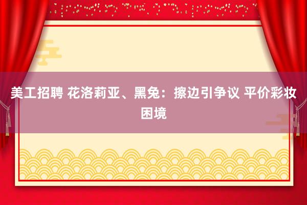 美工招聘 花洛莉亚、黑兔：擦边引争议 平价彩妆困境