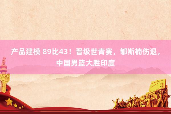 产品建模 89比43！晋级世青赛，郇斯楠伤退，中国男篮大胜印度