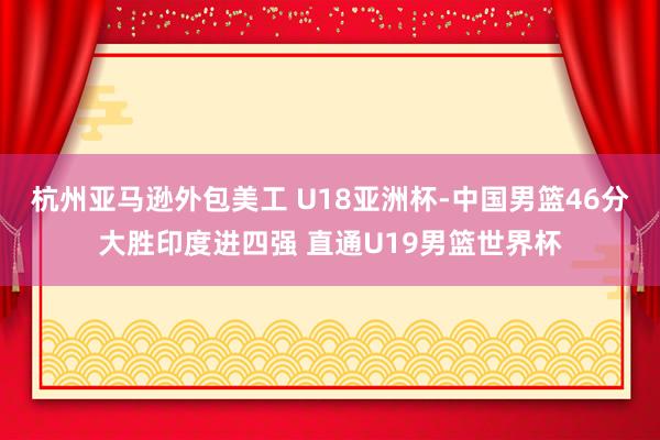 杭州亚马逊外包美工 U18亚洲杯-中国男篮46分大胜印度进四强 直通U19男篮世界杯