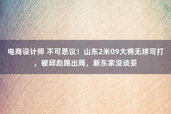 电商设计师 不可思议！山东2米09大将无球可打，被邱彪踢出局，新东家没谈妥